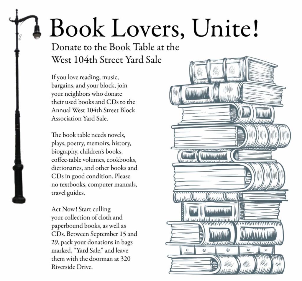 Book Lovers, Unite! Donate to the Book Table at the West 104th Street Yard Sale. If you love reading, music, bargains, and your block, join
your neighbors who donate their used books and CDs to the Annual West 104th Street Block Association Yard Sale. The book table needs novels, plays, poetry, memoirs, history, biography, children's books, coffee-table volumes, cookbooks, dictionaries, and other books and CDs in good condition. Please no textbooks, computer manuals, travel guides. Act Now! Start culling your collection of cloth and paperbound books, as well as CDs. Between September 15 and 29, pack your donations in bags
marked, "Yard Sale," and leave them with the doorman at 320 Riverside Drive.